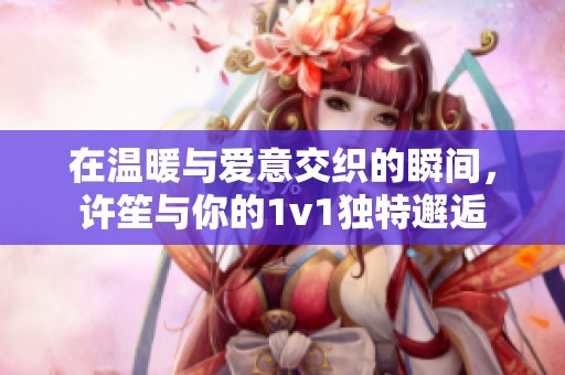 在温暖与爱意交织的瞬间，许笙与你的1v1独特邂逅