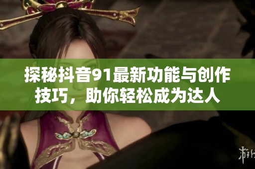 探秘抖音91最新功能与创作技巧，助你轻松成为达人