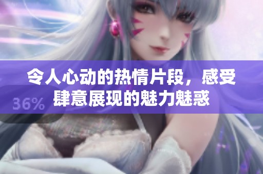 令人心动的热情片段，感受肆意展现的魅力魅惑