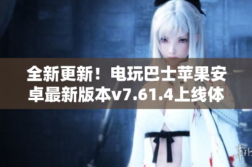 全新更新！电玩巴士苹果安卓最新版本v7.61.4上线体验提升
