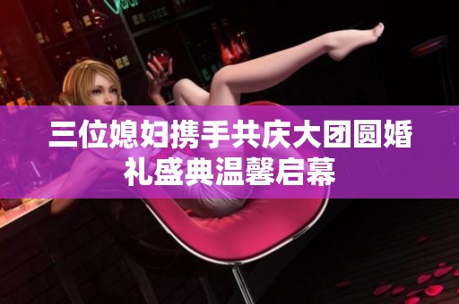 三位媳妇携手共庆大团圆婚礼盛典温馨启幕