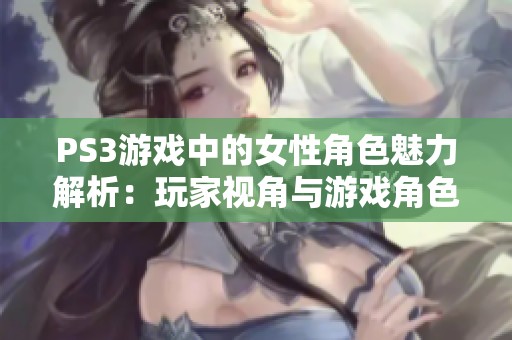 PS3游戏中的女性角色魅力解析：玩家视角与游戏角色的多重维度探讨