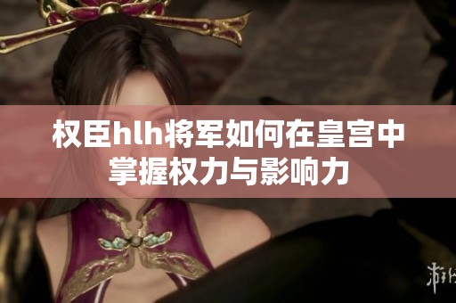 权臣hlh将军如何在皇宫中掌握权力与影响力