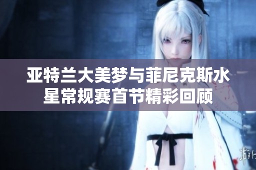 亚特兰大美梦与菲尼克斯水星常规赛首节精彩回顾