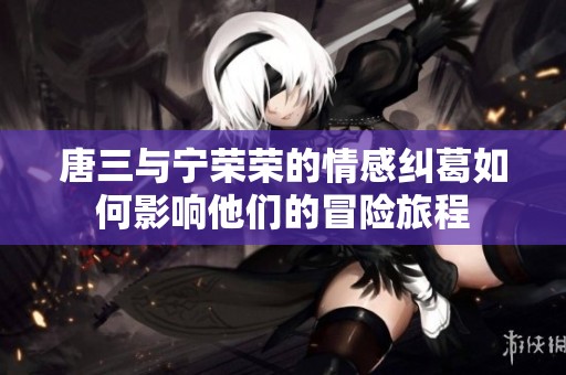 唐三与宁荣荣的情感纠葛如何影响他们的冒险旅程
