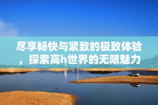 尽享畅快与紧致的极致体验，探索高h世界的无限魅力