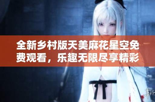 全新乡村版天美麻花星空免费观看，乐趣无限尽享精彩瞬间