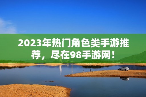 2023年热门角色类手游推荐，尽在98手游网！