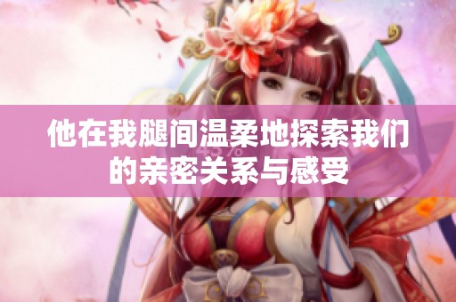 他在我腿间温柔地探索我们的亲密关系与感受