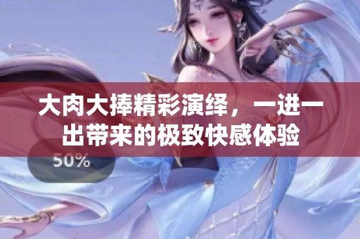 大肉大捧精彩演绎，一进一出带来的极致快感体验
