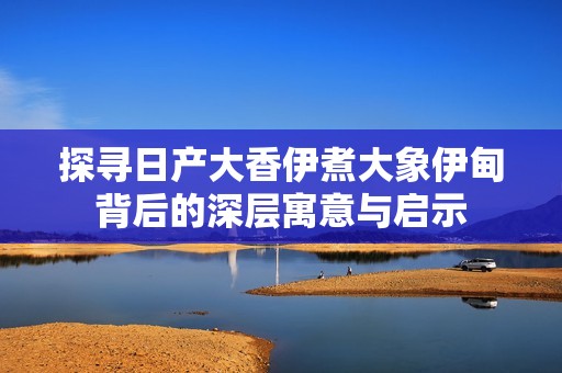 探寻日产大香伊煮大象伊甸背后的深层寓意与启示