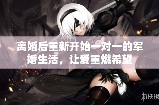 离婚后重新开始一对一的军婚生活，让爱重燃希望