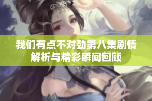 我们有点不对劲第八集剧情解析与精彩瞬间回顾