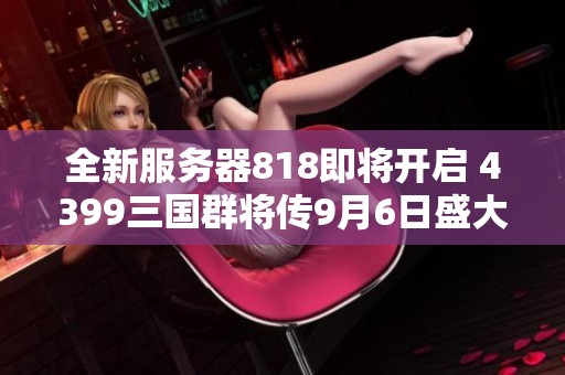 全新服务器818即将开启 4399三国群将传9月6日盛大上线！