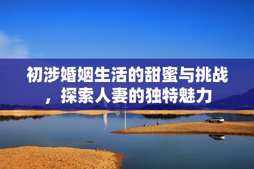 初涉婚姻生活的甜蜜与挑战，探索人妻的独特魅力