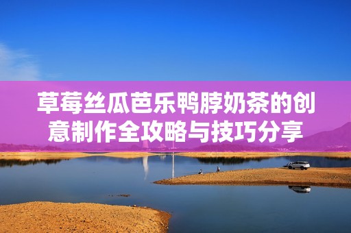 草莓丝瓜芭乐鸭脖奶茶的创意制作全攻略与技巧分享