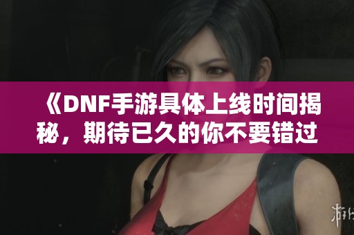 《DNF手游具体上线时间揭秘，期待已久的你不要错过》