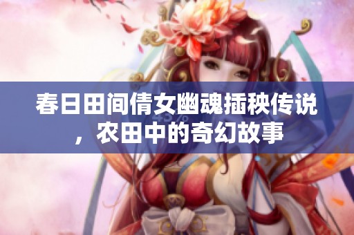 春日田间倩女幽魂插秧传说，农田中的奇幻故事