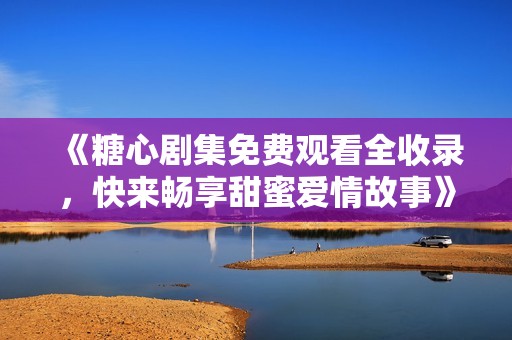 《糖心剧集免费观看全收录，快来畅享甜蜜爱情故事》