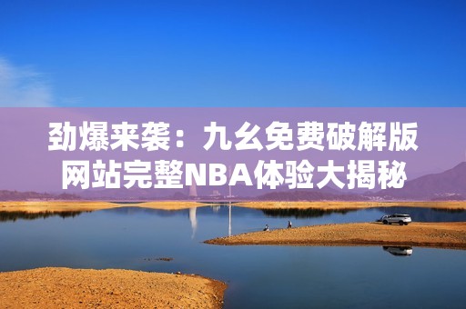 劲爆来袭：九幺免费破解版网站完整NBA体验大揭秘