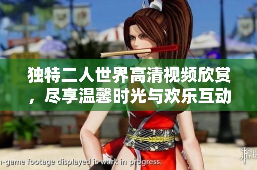 独特二人世界高清视频欣赏，尽享温馨时光与欢乐互动