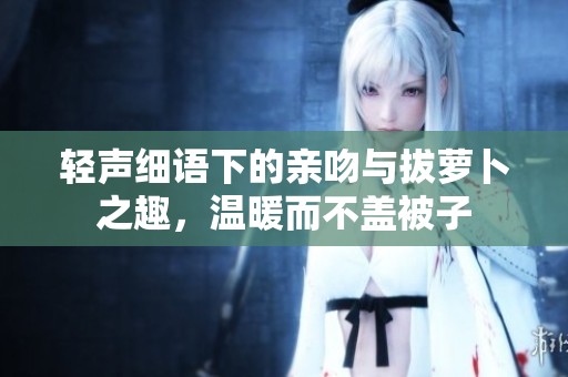 轻声细语下的亲吻与拔萝卜之趣，温暖而不盖被子