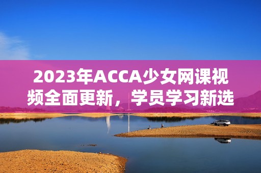 2023年ACCA少女网课视频全面更新，学员学习新选择