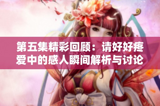 第五集精彩回顾：请好好疼爱中的感人瞬间解析与讨论