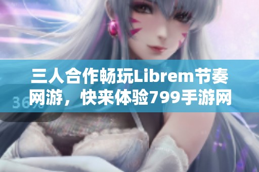 三人合作畅玩Librem节奏网游，快来体验799手游网的乐趣！