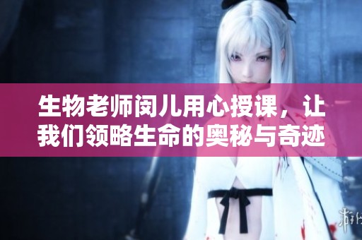 生物老师闵儿用心授课，让我们领略生命的奥秘与奇迹