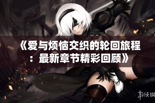 《爱与烦恼交织的轮回旅程：最新章节精彩回顾》