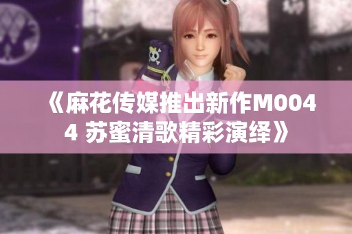 《麻花传媒推出新作M0044 苏蜜清歌精彩演绎》