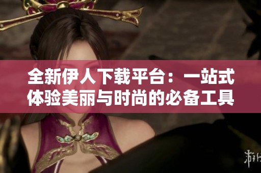 全新伊人下载平台：一站式体验美丽与时尚的必备工具