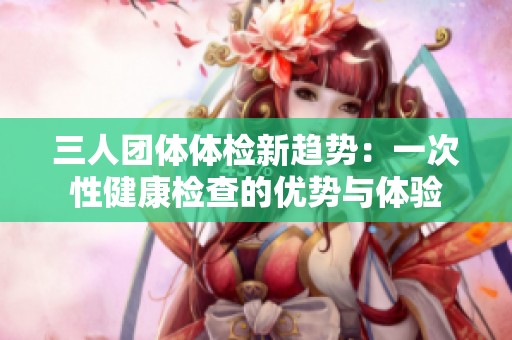 三人团体体检新趋势：一次性健康检查的优势与体验