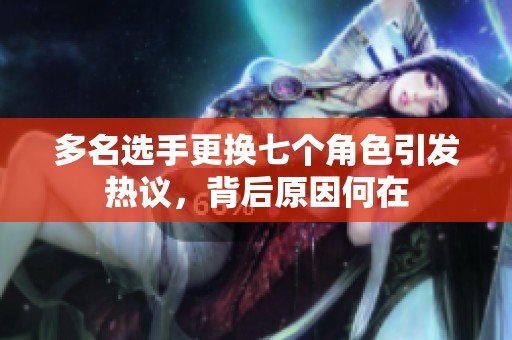 多名选手更换七个角色引发热议，背后原因何在