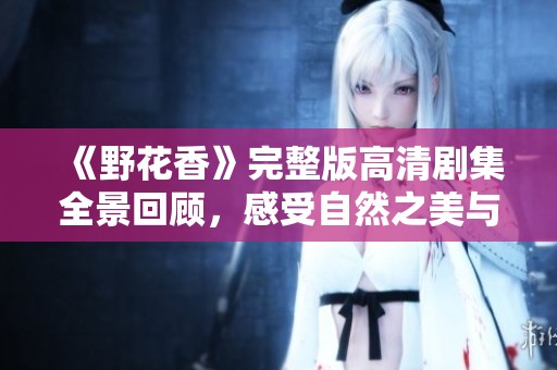 《野花香》完整版高清剧集全景回顾，感受自然之美与情感交织