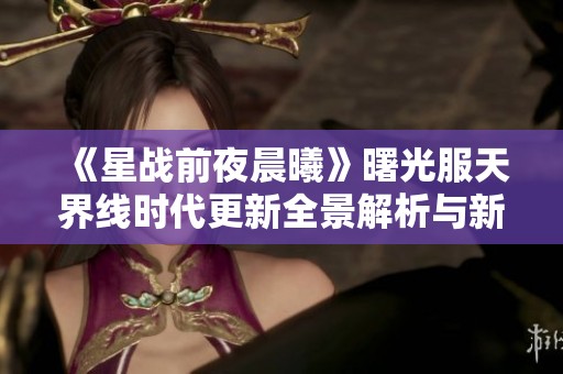 《星战前夜晨曦》曙光服天界线时代更新全景解析与新特性介绍