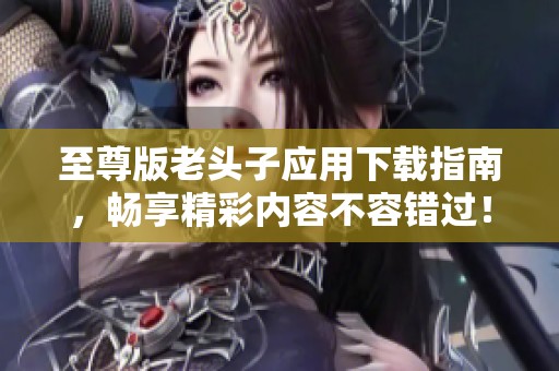 至尊版老头子应用下载指南，畅享精彩内容不容错过！