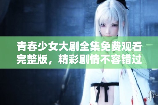 青春少女大剧全集免费观看完整版，精彩剧情不容错过