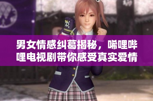 男女情感纠葛揭秘，唏哩哔哩电视剧带你感受真实爱情故事