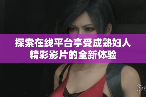 探索在线平台享受成熟妇人精彩影片的全新体验