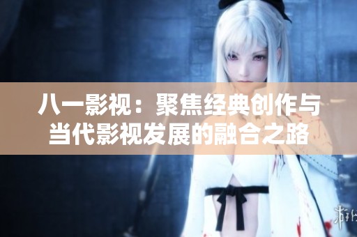 八一影视：聚焦经典创作与当代影视发展的融合之路