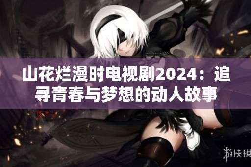 山花烂漫时电视剧2024：追寻青春与梦想的动人故事