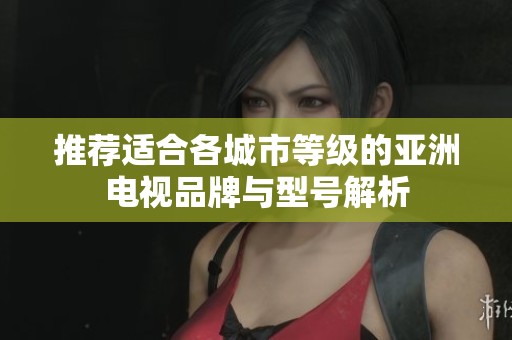 推荐适合各城市等级的亚洲电视品牌与型号解析
