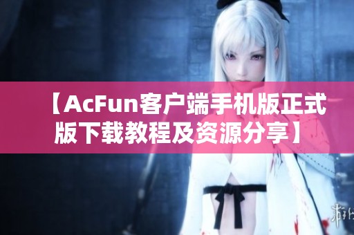 【AcFun客户端手机版正式版下载教程及资源分享】