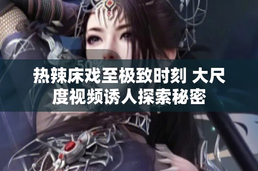 热辣床戏至极致时刻 大尺度视频诱人探索秘密