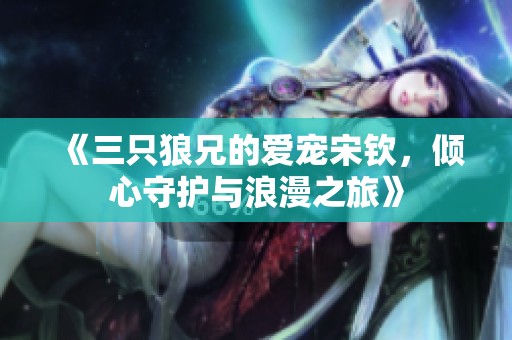 《三只狼兄的爱宠宋钦，倾心守护与浪漫之旅》