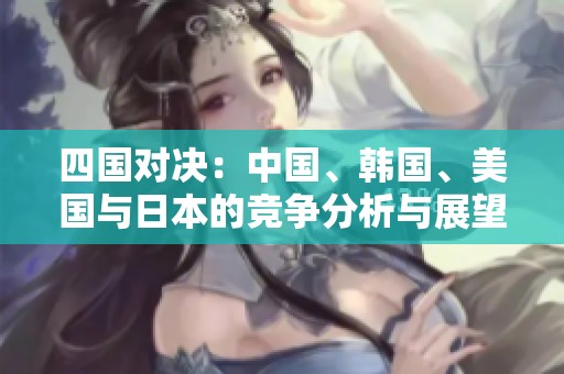 四国对决：中国、韩国、美国与日本的竞争分析与展望