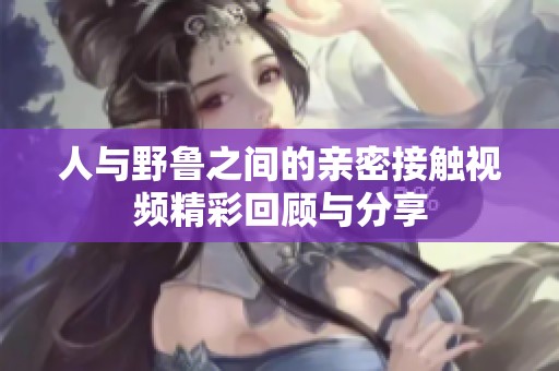 人与野鲁之间的亲密接触视频精彩回顾与分享