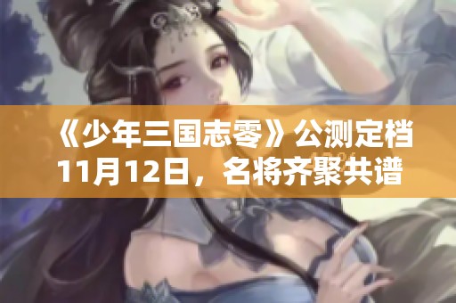 《少年三国志零》公测定档11月12日，名将齐聚共谱英雄传奇